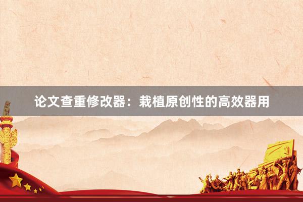论文查重修改器:栽植原创性的高效器用